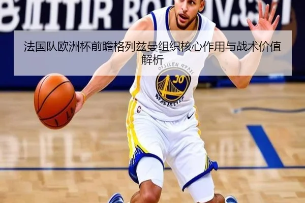 法国队欧洲杯前瞻格列兹曼组织核心作用与战术价值解析